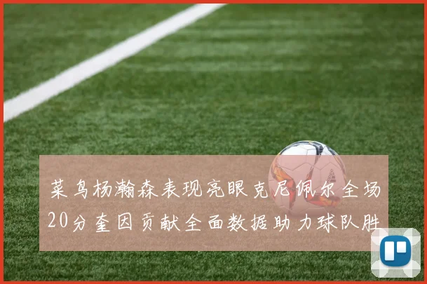 菜鸟杨瀚森表现亮眼克尼佩尔全场20分奎因贡献全面数据助力球队胜利