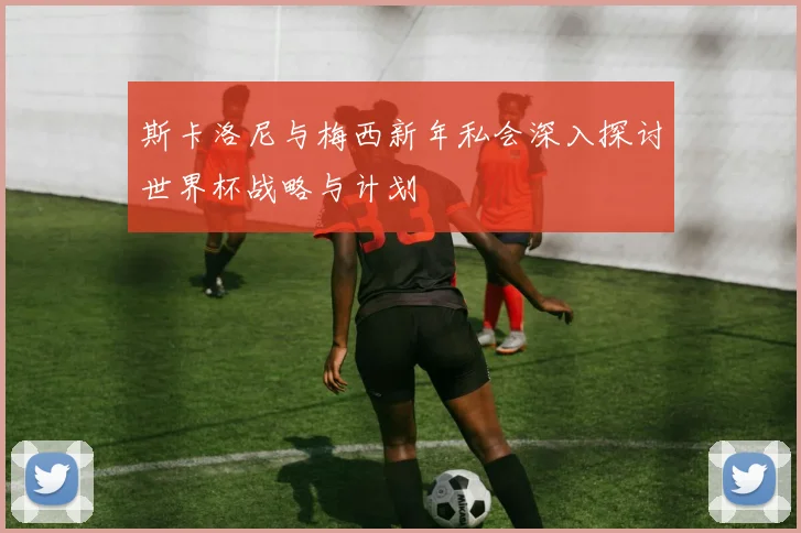 斯卡洛尼与梅西新年私会深入探讨世界杯战略与计划