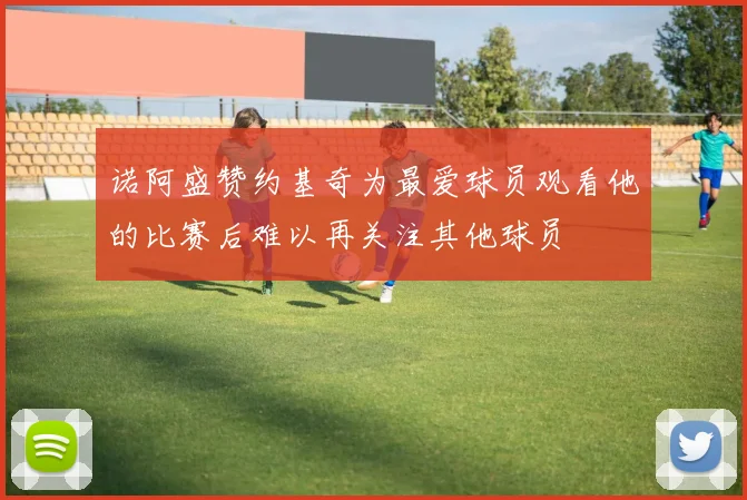 诺阿盛赞约基奇为最爱球员观看他的比赛后难以再关注其他球员