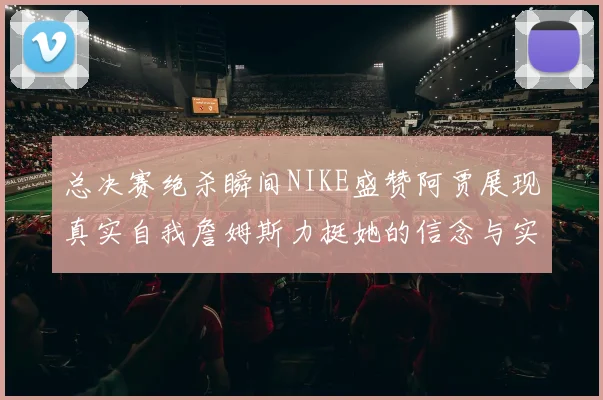 总决赛绝杀瞬间NIKE盛赞阿贾展现真实自我詹姆斯力挺她的信念与实力