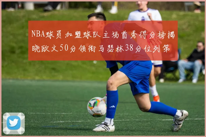 NBA球员加盟球队主场首秀得分榜揭晓欧文50分领衔马瑟林38分位列第四