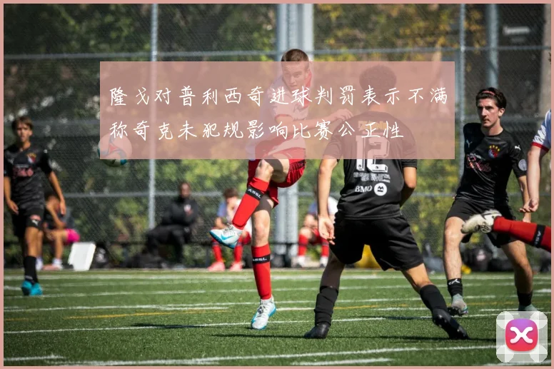 隆戈对普利西奇进球判罚表示不满称奇克未犯规影响比赛公正性
