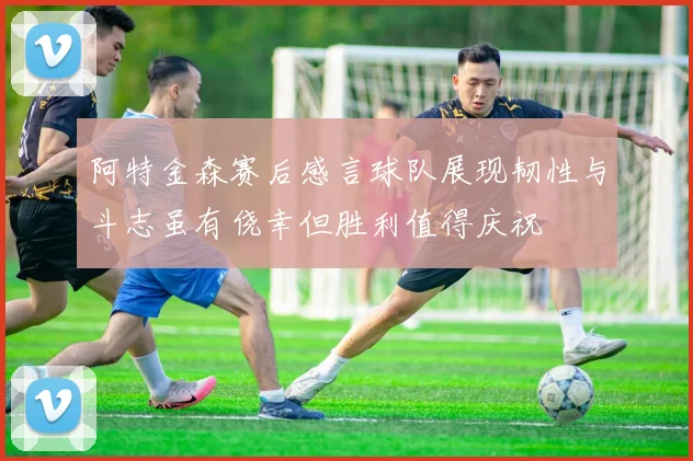 阿特金森赛后感言球队展现韧性与斗志虽有侥幸但胜利值得庆祝