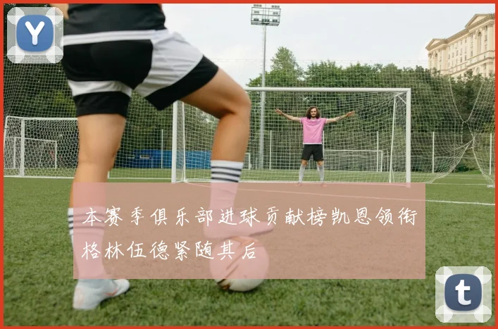 本赛季俱乐部进球贡献榜凯恩领衔格林伍德紧随其后