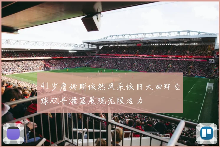 41岁詹姆斯依然风采依旧大回环合球双手灌篮展现无限活力