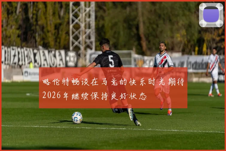 略伦特畅谈在马竞的快乐时光期待2026年继续保持良好状态