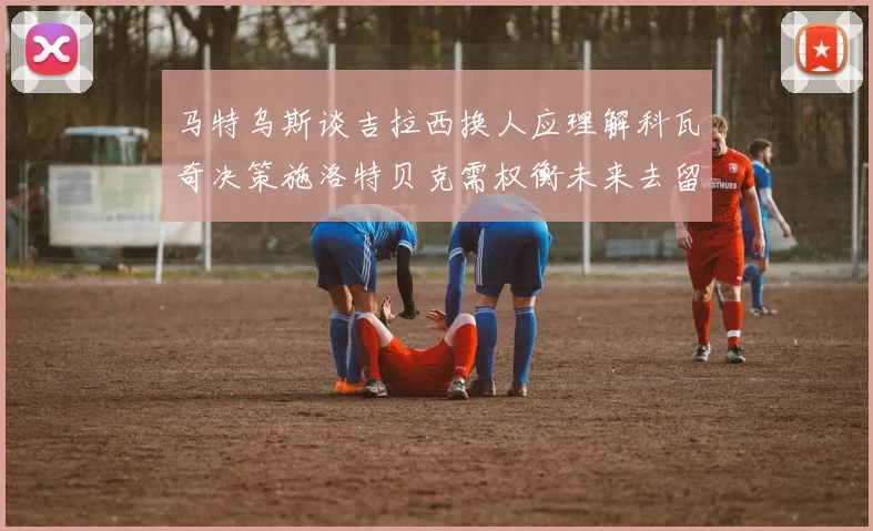 马特乌斯谈吉拉西换人应理解科瓦奇决策施洛特贝克需权衡未来去留
