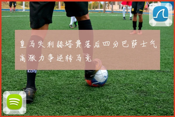 皇马失利赫塔费落后四分巴萨士气高涨力争逆转马竞