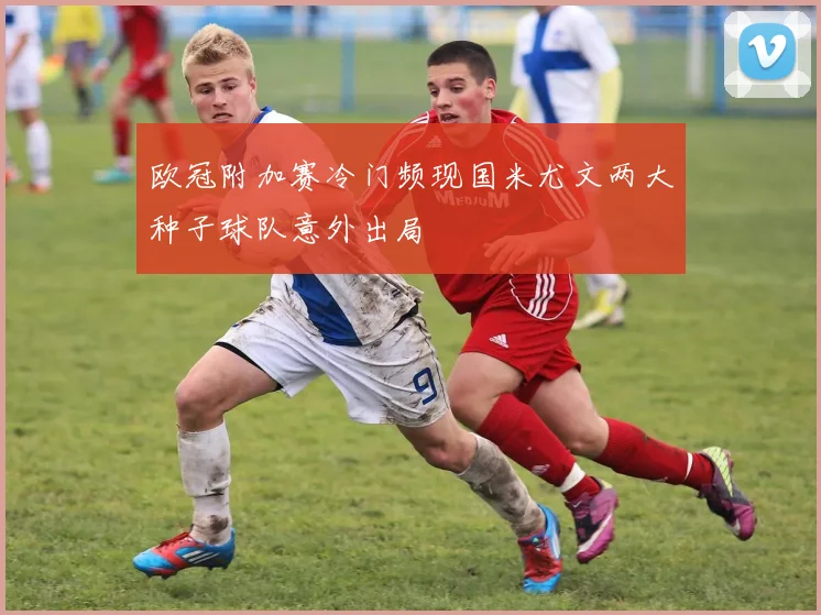 欧冠附加赛冷门频现国米尤文两大种子球队意外出局