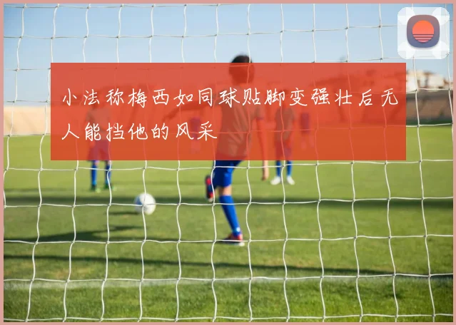 小法称梅西如同球贴脚变强壮后无人能挡他的风采