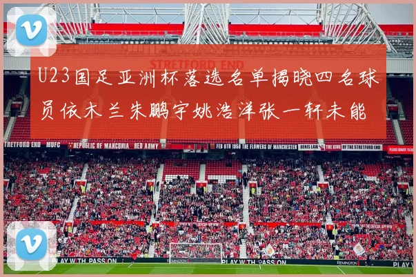 U23国足亚洲杯落选名单揭晓四名球员依木兰朱鹏宇姚浩洋张一轩未能入选