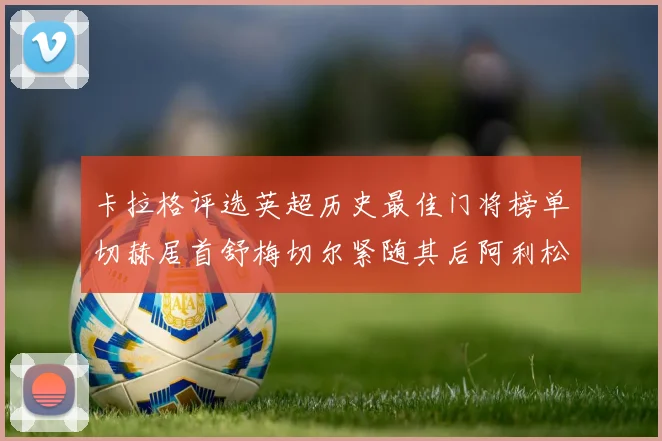 卡拉格评选英超历史最佳门将榜单切赫居首舒梅切尔紧随其后阿利松位列第三