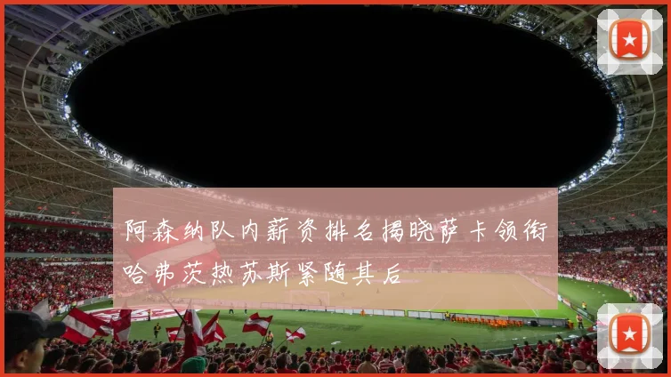 阿森纳队内薪资排名揭晓萨卡领衔哈弗茨热苏斯紧随其后