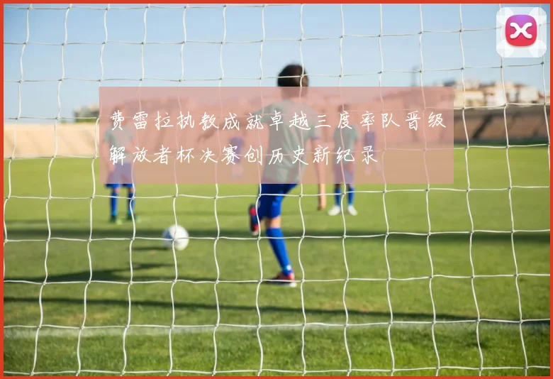 费雷拉执教成就卓越三度率队晋级解放者杯决赛创历史新纪录