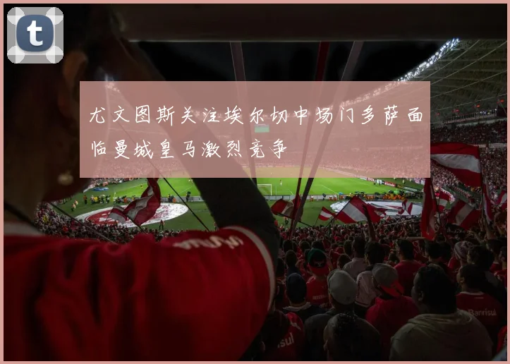 尤文图斯关注埃尔切中场门多萨面临曼城皇马激烈竞争