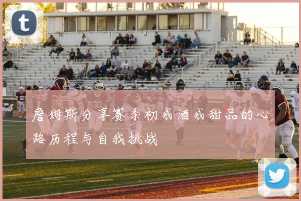 詹姆斯分享赛季初戒酒戒甜品的心路历程与自我挑战