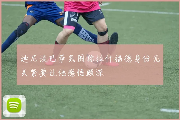 迪尼谈巴萨氛围称拉什福德身份无关紧要让他感悟颇深