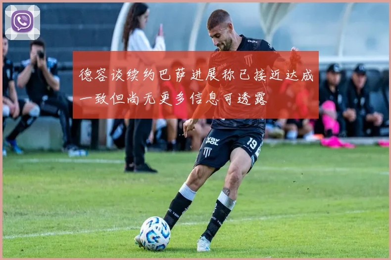 德容谈续约巴萨进展称已接近达成一致但尚无更多信息可透露