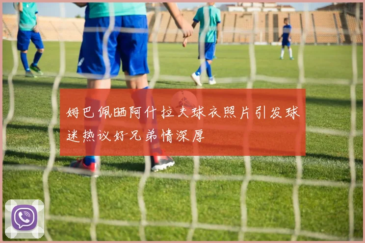姆巴佩晒阿什拉夫球衣照片引发球迷热议好兄弟情深厚