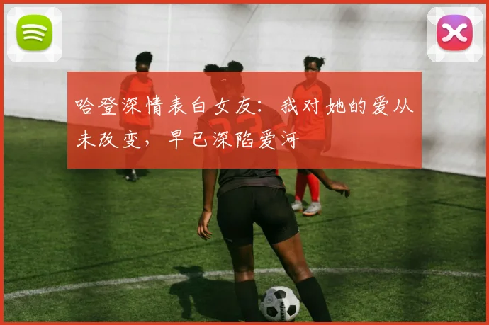 哈登深情表白女友：我对她的爱从未改变，早已深陷爱河