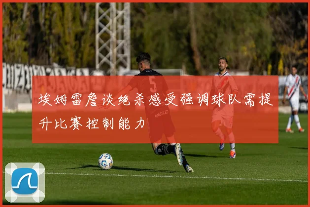 埃姆雷詹谈绝杀感受强调球队需提升比赛控制能力