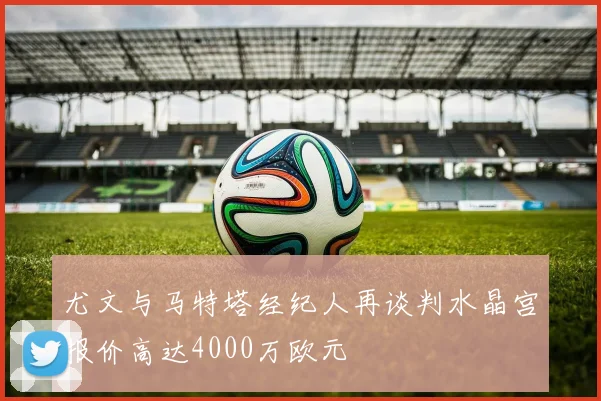 尤文与马特塔经纪人再谈判水晶宫报价高达4000万欧元