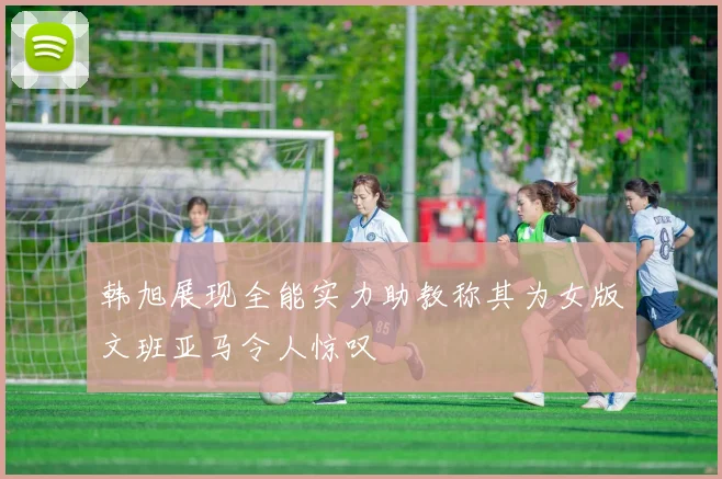 韩旭展现全能实力助教称其为女版文班亚马令人惊叹
