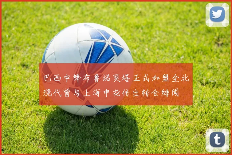 巴西中锋布鲁诺莫塔正式加盟全北现代曾与上海申花传出转会绯闻