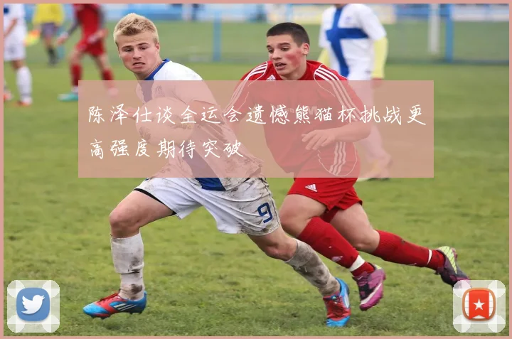 陈泽仕谈全运会遗憾熊猫杯挑战更高强度期待突破