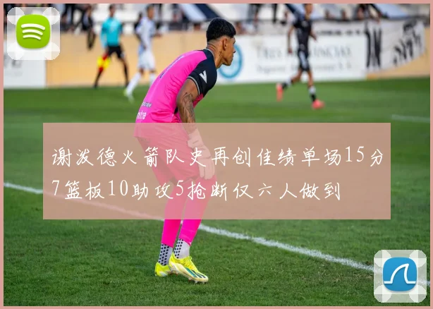 谢泼德火箭队史再创佳绩单场15分7篮板10助攻5抢断仅六人做到