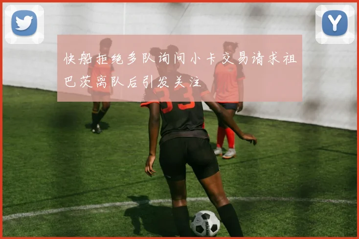 快船拒绝多队询问小卡交易请求祖巴茨离队后引发关注