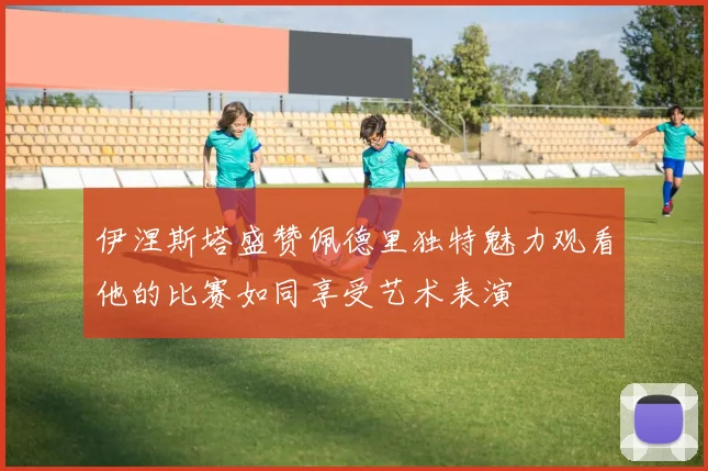 伊涅斯塔盛赞佩德里独特魅力观看他的比赛如同享受艺术表演