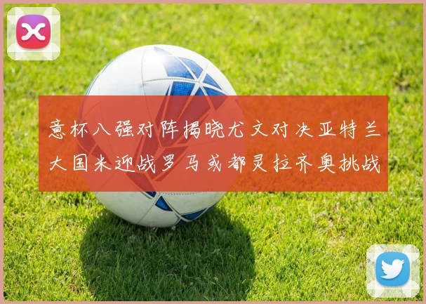 意杯八强对阵揭晓尤文对决亚特兰大国米迎战罗马或都灵拉齐奥挑战博人
