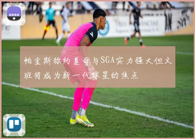 帕金斯称约基奇与SGA实力强大但文班将成为新一代球星的焦点