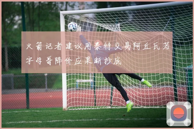 火箭记者建议用泰特交易阿丘瓦若字母哥降价应果断抄底