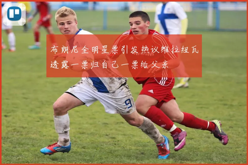 布朗尼全明星票引发热议维拉纽瓦透露一票归自己一票给父亲