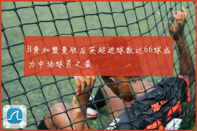 B费加盟曼联后英超进球数达66球成为中场球员之最