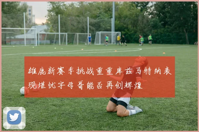 雄鹿新赛季挑战重重库兹马特纳表现堪忧字母哥能否再创辉煌