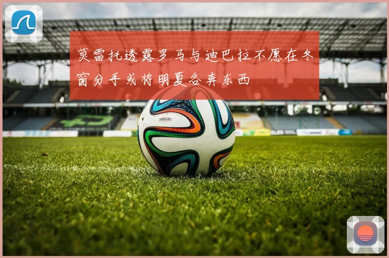 莫雷托透露罗马与迪巴拉不愿在冬窗分手或将明夏各奔东西