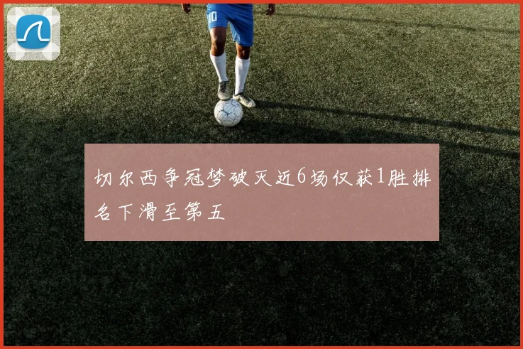 切尔西争冠梦破灭近6场仅获1胜排名下滑至第五